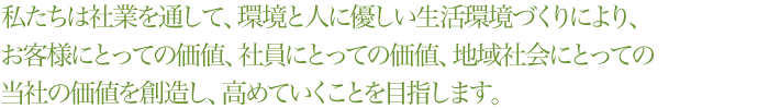 


            私たちは社業を通して、環境と人に優しい生活環境づくりにより、お客様にとっての価値、社員にとっての価値、地域社会にとっての当社の価値を創造し、高めていくことを目指します。


            