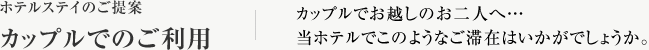 ホテルステイのご提案 カップルでのご利用 カップルでお越しのお二人へ…当ホテルでこのようなご滞在はいかがでしょうか。