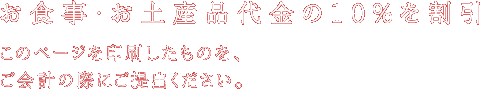 お食事・お土産品代金の10％を割引。このページを印刷したものを、ご会計の際にご提出ください。