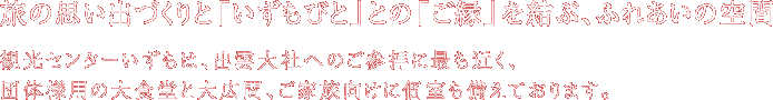 旅の思い出づくりと「いずもびと」との「ご縁」を結ぶ、ふれあいの空間。観光センターいずもは、出雲大社へのご参拝に最も近く、団体様用の大食堂と大広間、ご家族向けに個室も備えております。